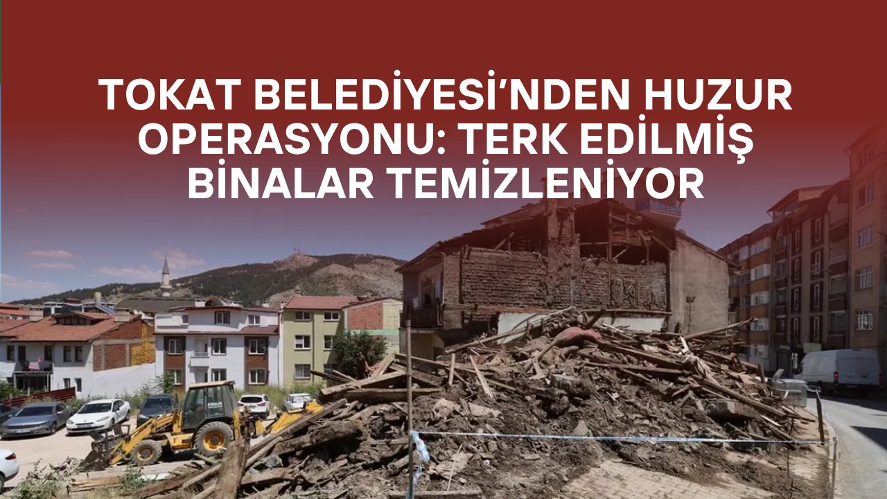 Tokat Belediyesi’nden Huzur Operasyonu: Terk Edilmiş Binalar Temizleniyor